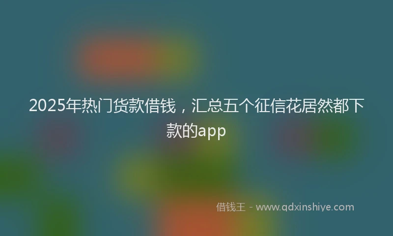 2025年热门货款借钱，汇总五个征信花居然都下款的app