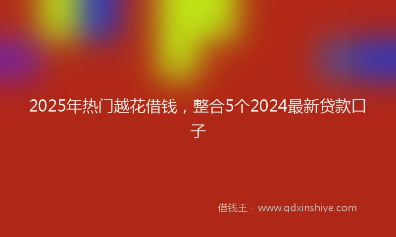 2025年热门越花借钱，整合5个2024最新贷款口子