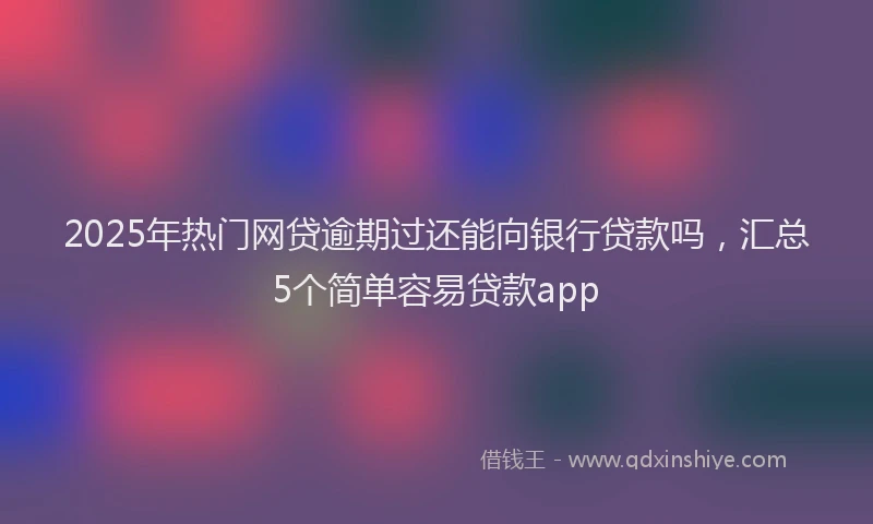 2025年热门网贷逾期过还能向银行贷款吗，汇总5个简单容易贷款app