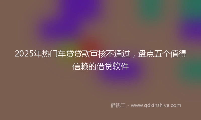 2025年热门车贷贷款审核不通过，盘点五个值得信赖的借贷软件