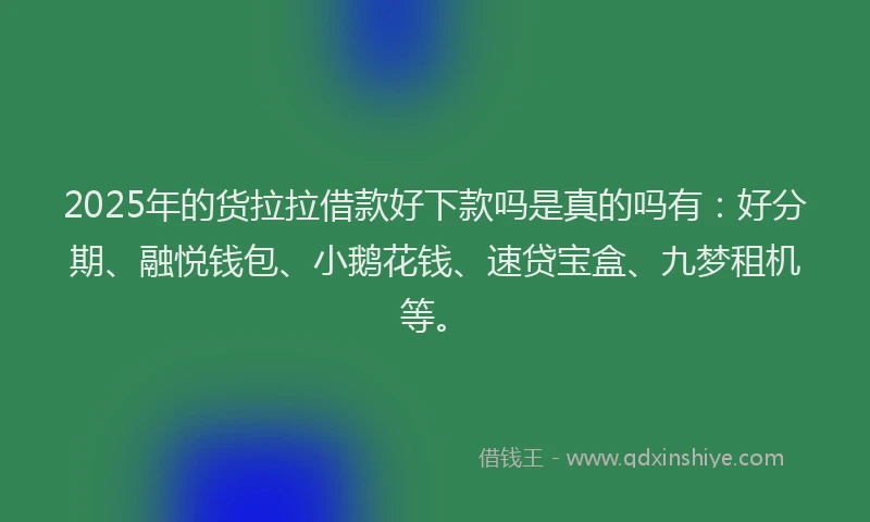 2025年的货拉拉借款好下款吗是真的吗有：好分期、融悦钱包、小鹅花钱、速贷宝盒、九梦租机等。