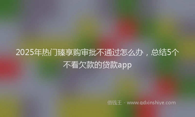 2025年热门臻享购审批不通过怎么办，总结5个不看欠款的贷款app
