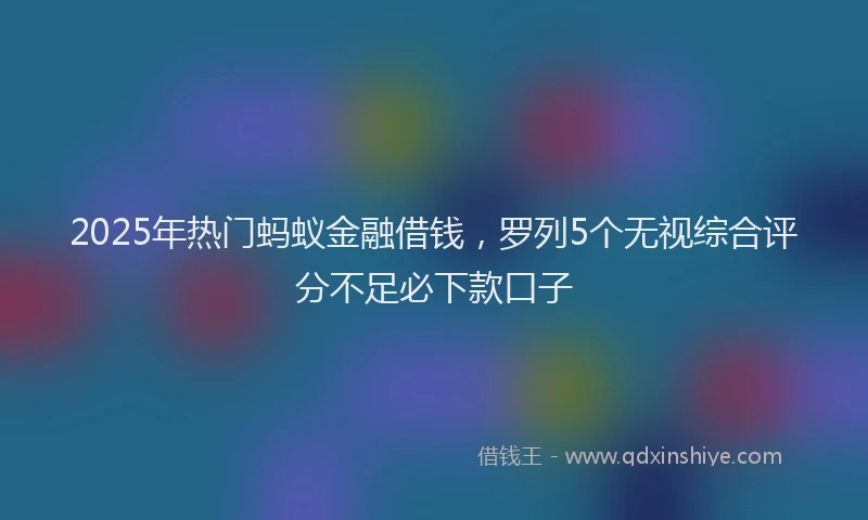2025年热门蚂蚁金融借钱，罗列5个无视综合评分不足必下款口子
