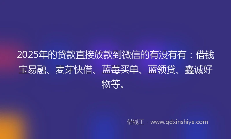 2025年的贷款直接放款到微信的有没有有：借钱宝易融、麦芽快借、蓝莓买单、蓝领贷、鑫诚好物等。