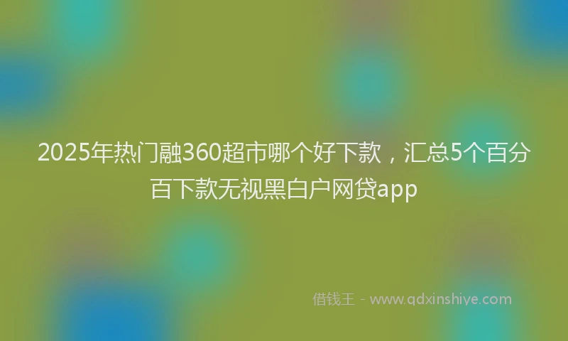 2025年热门融360超市哪个好下款，汇总5个百分百下款无视黑白户网贷app