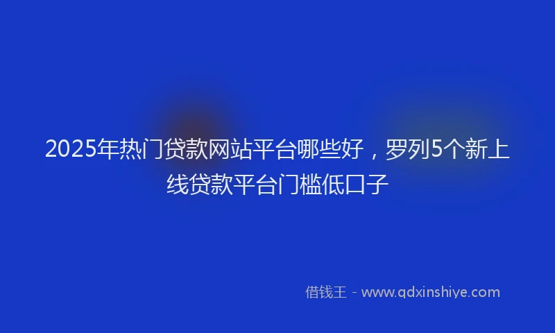 2025年热门贷款网站平台哪些好，罗列5个新上线贷款平台门槛低口子