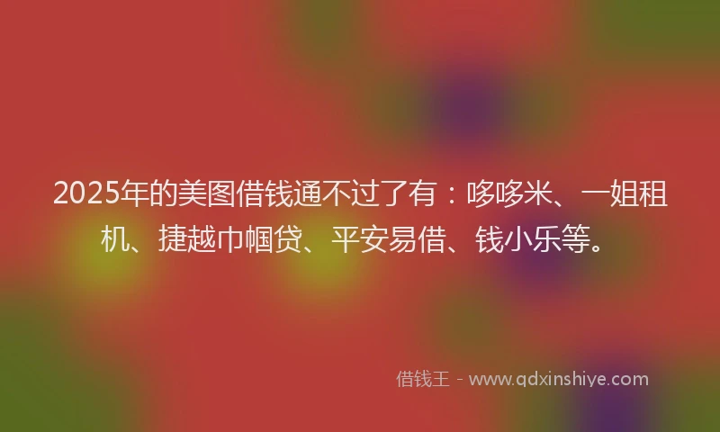 2025年的美图借钱通不过了有：哆哆米、一姐租机、捷越巾帼贷、平安易借、钱小乐等。