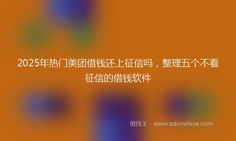 2025年热门美团借钱还上征信吗，整理五个不看征信的借钱软件