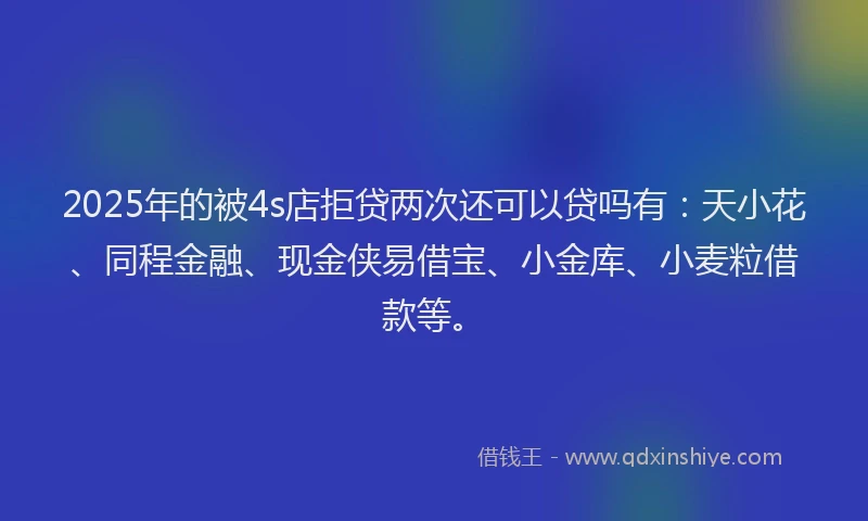 2025年的被4s店拒贷两次还可以贷吗有：天小花、同程金融、现金侠易借宝、小金库、小麦粒借款等。