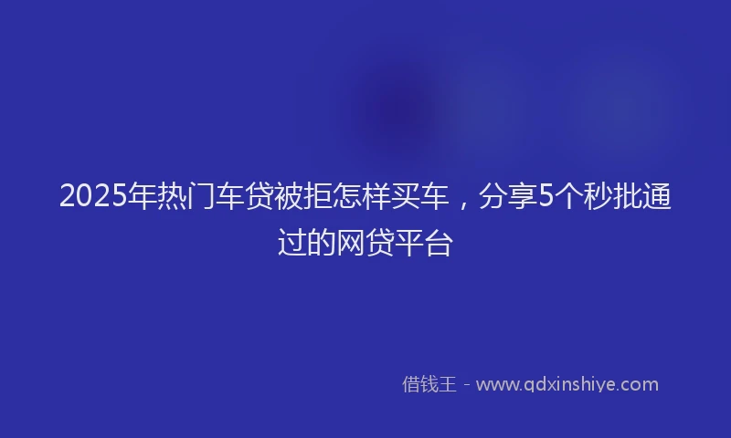 2025年热门车贷被拒怎样买车，分享5个秒批通过的网贷平台