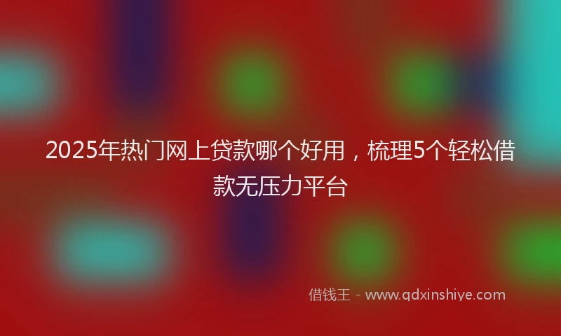 2025年热门网上贷款哪个好用，梳理5个轻松借款无压力平台