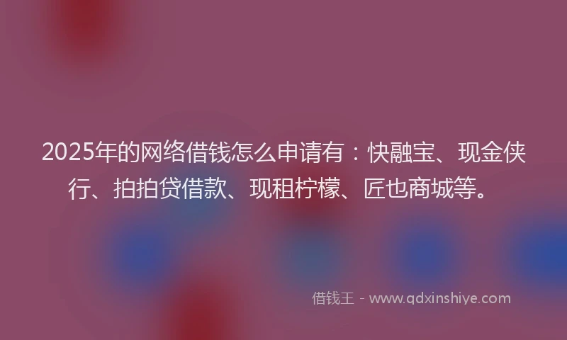 2025年的网络借钱怎么申请有：快融宝、现金侠行、拍拍贷借款、现租柠檬、匠也商城等。
