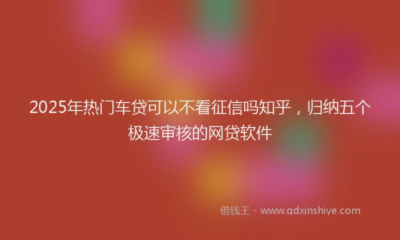 2025年热门车贷可以不看征信吗知乎，归纳五个极速审核的网贷软件