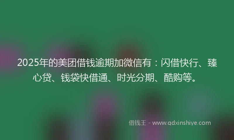 2025年的美团借钱逾期加微信有：闪借快行、臻心贷、钱袋快借通、时光分期、酷购等。