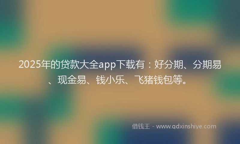 2025年的贷款大全app下载有：好分期、分期易、现金易、钱小乐、飞猪钱包等。