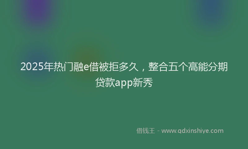 2025年热门融e借被拒多久，整合五个高能分期贷款app新秀