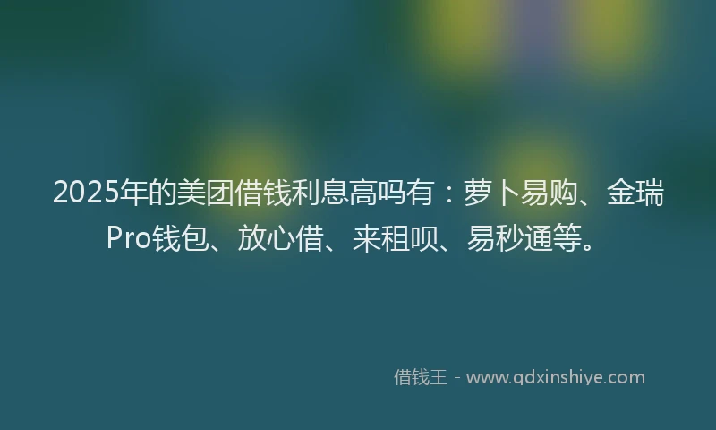 2025年的美团借钱利息高吗有：萝卜易购、金瑞Pro钱包、放心借、来租呗、易秒通等。