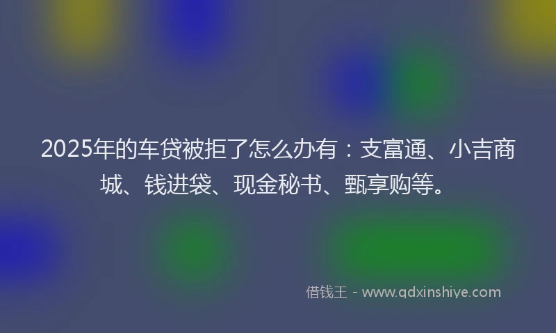 2025年的车贷被拒了怎么办有：支富通、小吉商城、钱进袋、现金秘书、甄享购等。