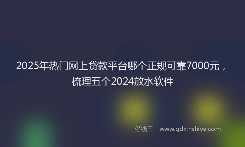 2025年热门网上贷款平台哪个正规可靠7000元，梳理五个2024放水软件