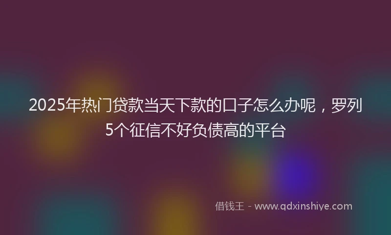 2025年热门贷款当天下款的口子怎么办呢，罗列5个征信不好负债高的平台