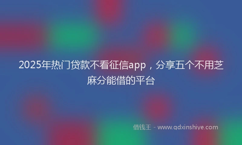 2025年热门贷款不看征信app，分享五个不用芝麻分能借的平台