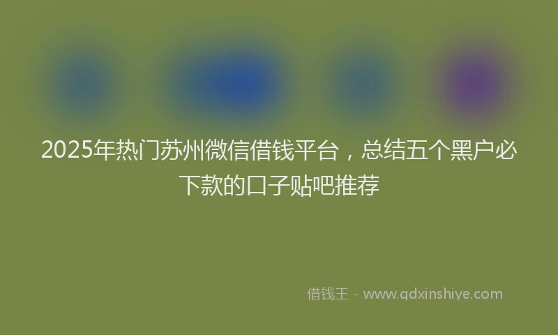 2025年热门苏州微信借钱平台，总结五个黑户必下款的口子贴吧推荐