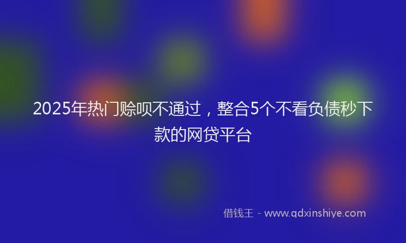 2025年热门赊呗不通过，整合5个不看负债秒下款的网贷平台