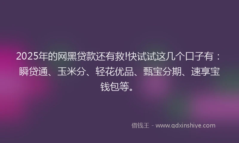 2025年的网黑贷款还有救!快试试这几个口子有：瞬贷通、玉米分、轻花优品、甄宝分期、速享宝钱包等。
