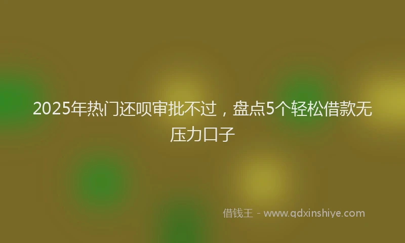 2025年热门还呗审批不过，盘点5个轻松借款无压力口子