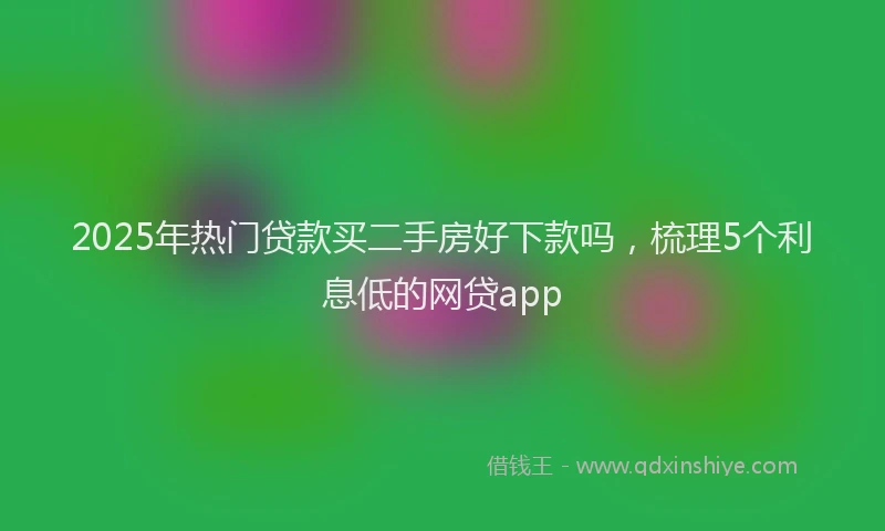 2025年热门贷款买二手房好下款吗，梳理5个利息低的网贷app