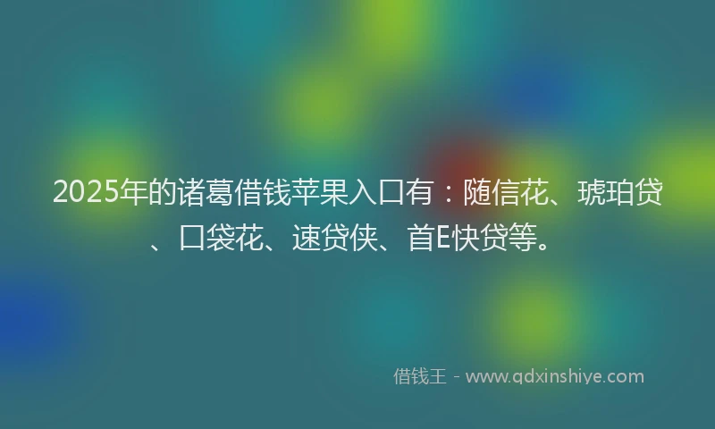 2025年的诸葛借钱苹果入口有：随信花、琥珀贷、口袋花、速贷侠、首E快贷等。