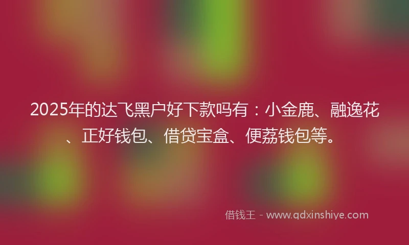 2025年的达飞黑户好下款吗有：小金鹿、融逸花、正好钱包、借贷宝盒、便荔钱包等。