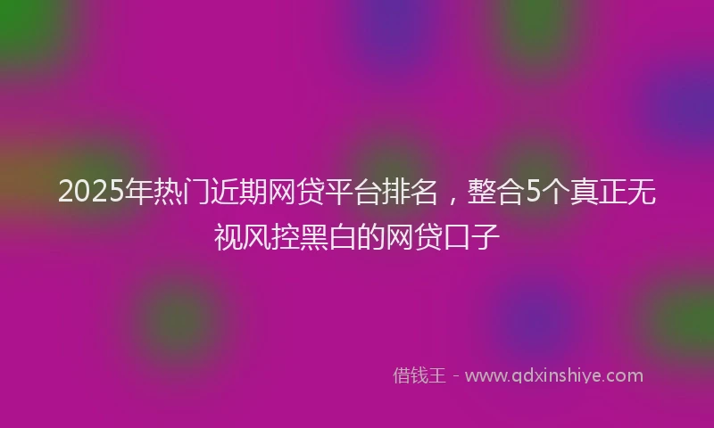 2025年热门近期网贷平台排名，整合5个真正无视风控黑白的网贷口子