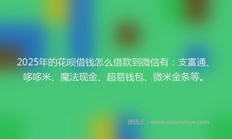 2025年的花呗借钱怎么借款到微信有：支富通、哆哆米、魔法现金、超易钱包、微米金条等。