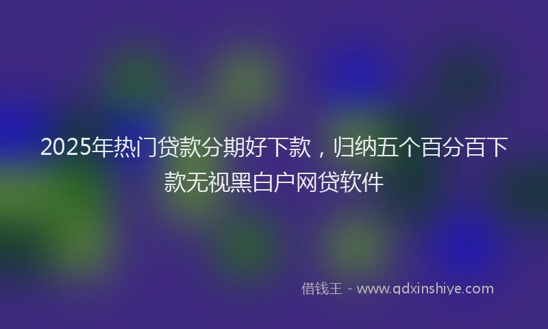2025年热门贷款分期好下款，归纳五个百分百下款无视黑白户网贷软件