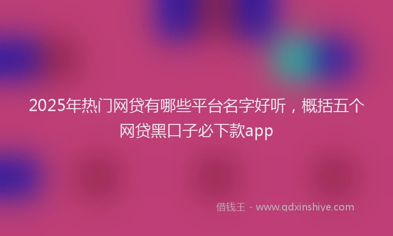 2025年热门网贷有哪些平台名字好听，概括五个网贷黑口子必下款app