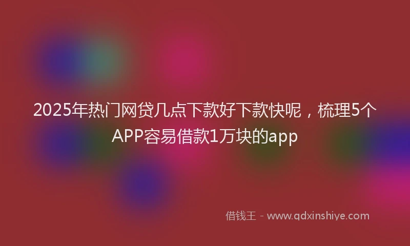 2025年热门网贷几点下款好下款快呢，梳理5个APP容易借款1万块的app