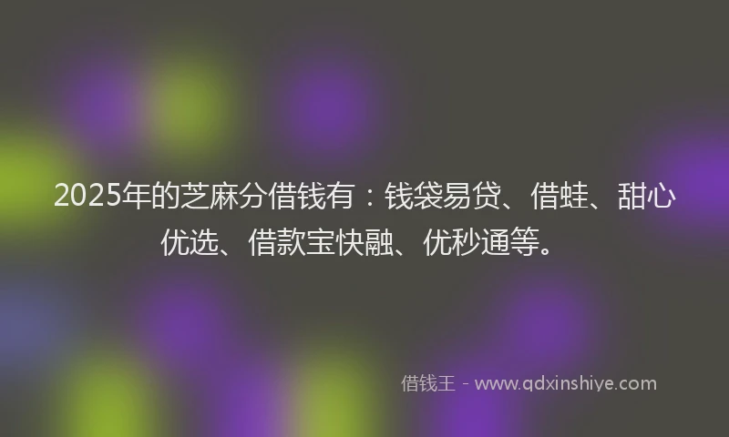 2025年的芝麻分借钱有：钱袋易贷、借蛙、甜心优选、借款宝快融、优秒通等。