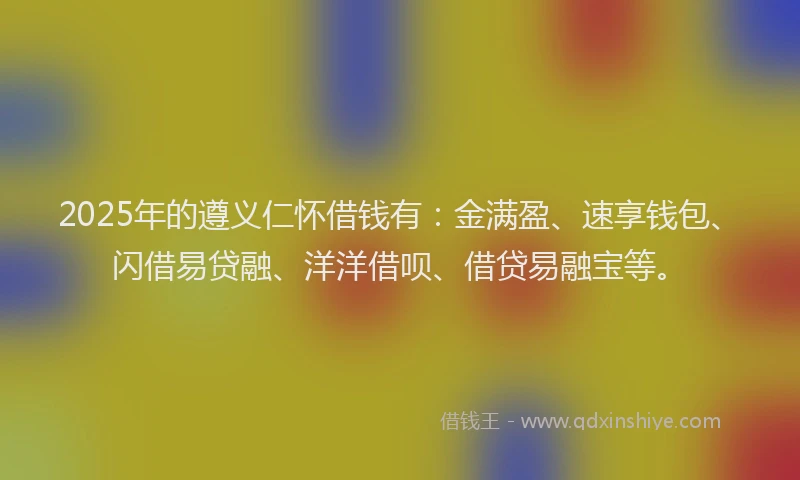 2025年的遵义仁怀借钱有：金满盈、速享钱包、闪借易贷融、洋洋借呗、借贷易融宝等。