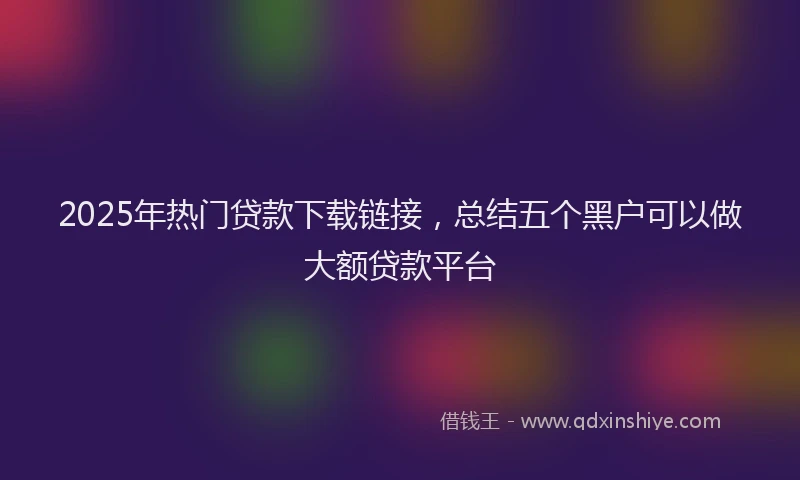 2025年热门贷款下载链接，总结五个黑户可以做大额贷款平台