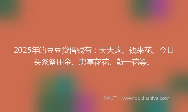 2025年的豆豆贷借钱有：天天购、钱来花、今日头条备用金、惠享花花、新一花等。
