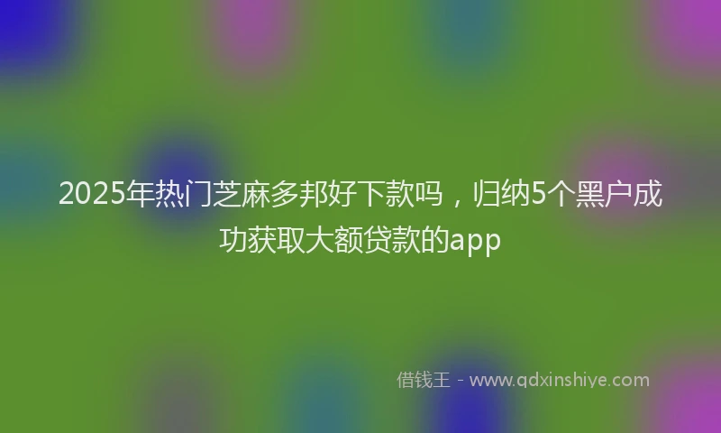 2025年热门芝麻多邦好下款吗，归纳5个黑户成功获取大额贷款的app