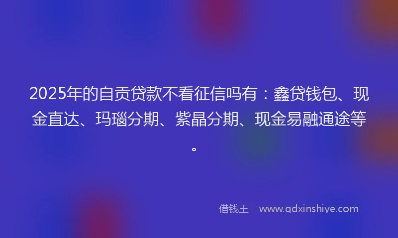 2025年的自贡贷款不看征信吗有：鑫贷钱包、现金直达、玛瑙分期、紫晶分期、现金易融通途等。
