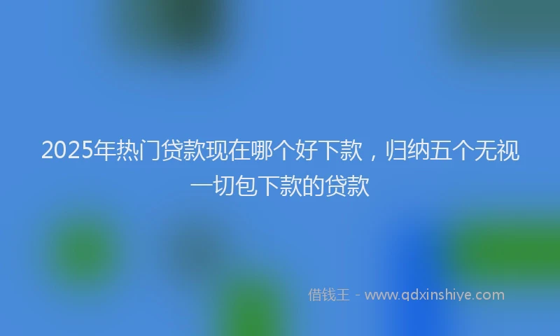 2025年热门贷款现在哪个好下款，归纳五个无视一切包下款的贷款