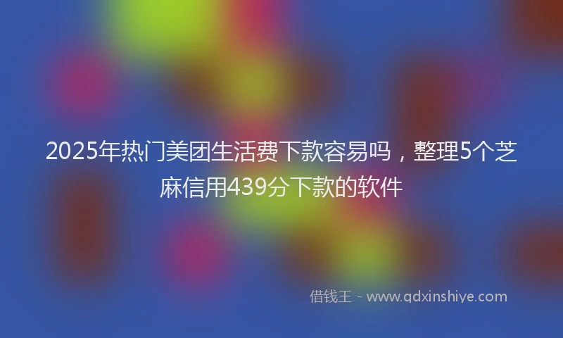 2025年热门美团生活费下款容易吗，整理5个芝麻信用439分下款的软件