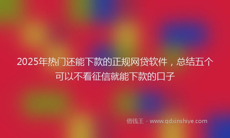 2025年热门还能下款的正规网贷软件，总结五个可以不看征信就能下款的口子