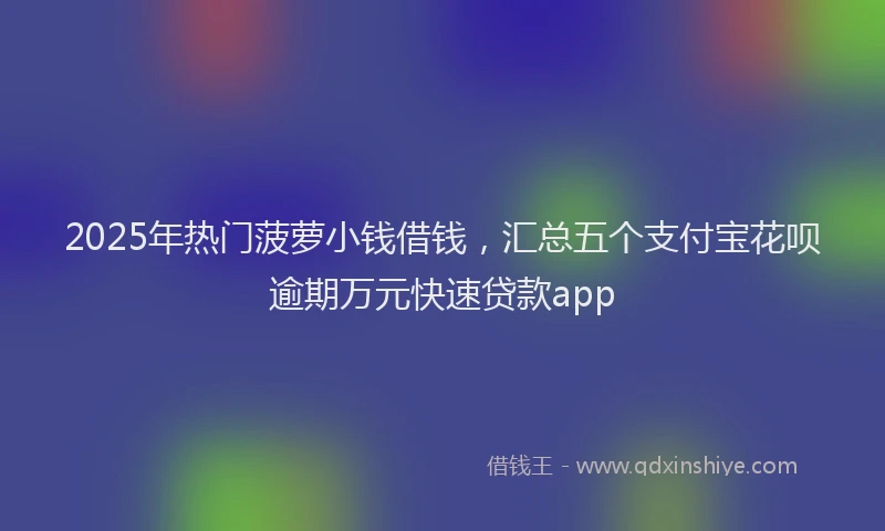 2025年热门菠萝小钱借钱，汇总五个支付宝花呗逾期万元快速贷款app