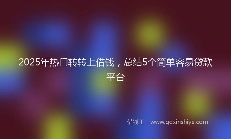 2025年热门转转上借钱，总结5个简单容易贷款平台