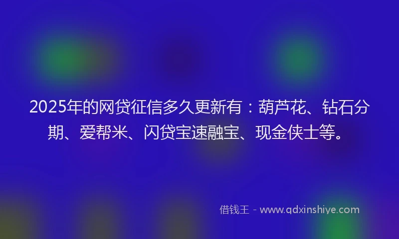 2025年的网贷征信多久更新有：葫芦花、钻石分期、爱帮米、闪贷宝速融宝、现金侠士等。