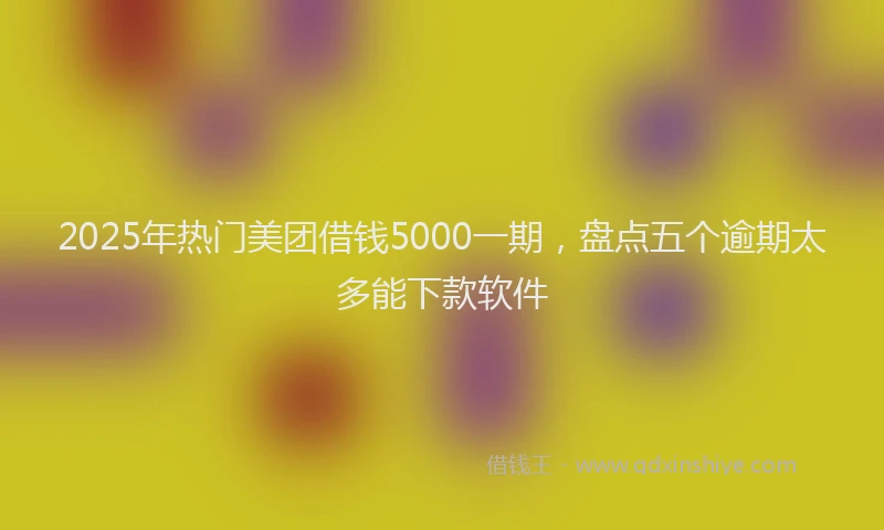 2025年热门美团借钱5000一期，盘点五个逾期太多能下款软件
